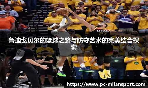 鲁迪戈贝尔的篮球之路与防守艺术的完美结合探索